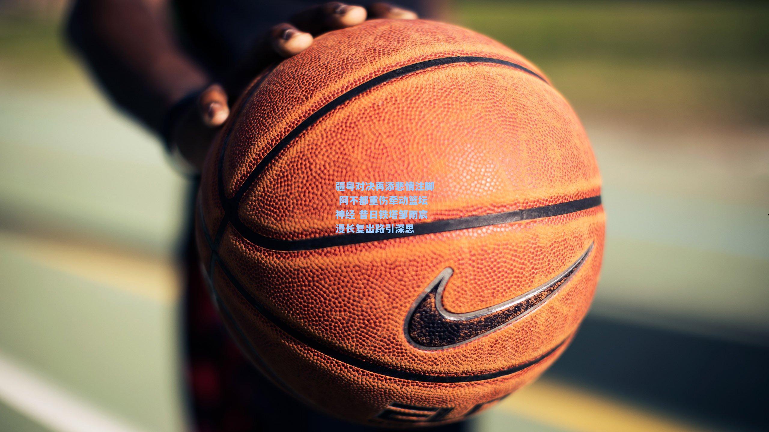疆粤对决再添悲情注脚 阿不都重伤牵动篮坛神经 昔日铁塔邹雨宸漫长复出路引深思